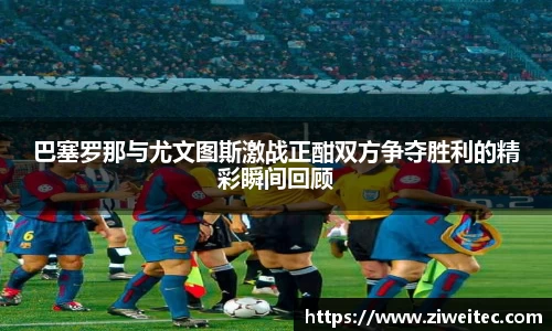 巴塞罗那与尤文图斯激战正酣双方争夺胜利的精彩瞬间回顾